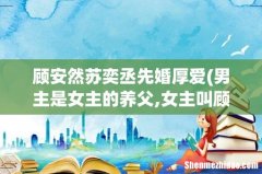 男主是女主的养父,女主叫顾安然是什么小说？ 顾安然苏奕丞先婚厚爱