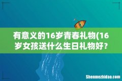 16岁女孩送什么生日礼物好？ 有意义的16岁青春礼物