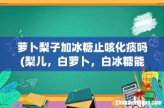 梨儿，白萝卜，白冰糖能一块吃吗 萝卜梨子加冰糖止咳化痰吗