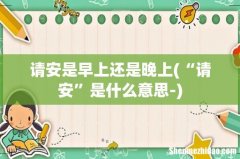 “请安”是什么意思- 请安是早上还是晚上