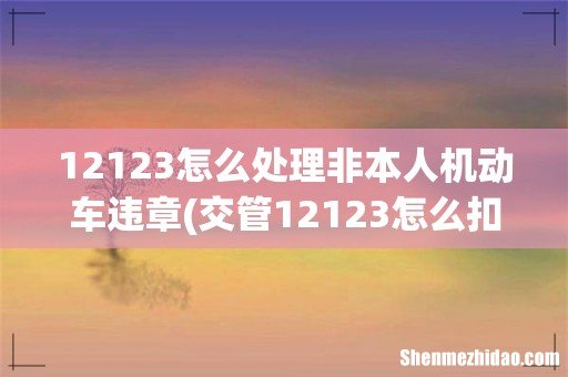 交管12123怎么扣分非本人驾驶证 12123怎么处理非本人机动车违章