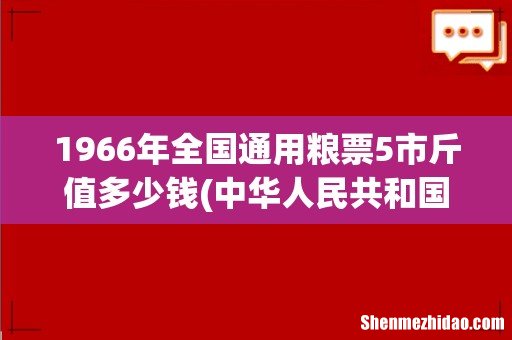 中华人民共和国粮食部全国通用粮票1966年伍市斤的,现今市场价多少?有谁能告诉我! 1966年全国通用粮票5市斤值多少钱