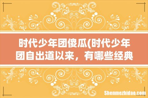 时代少年团自出道以来，有哪些经典歌曲？ 时代少年团傻瓜