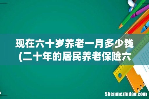 二十年的居民养老保险六万元,六十岁每个月最低能领多少钱- 现在六十岁养老一月多少钱