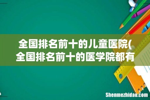 全国排名前十的医学院都有哪些？ 全国排名前十的儿童医院