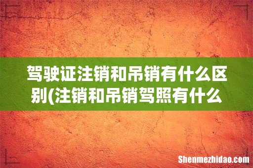 注销和吊销驾照有什么区别？ 驾驶证注销和吊销有什么区别