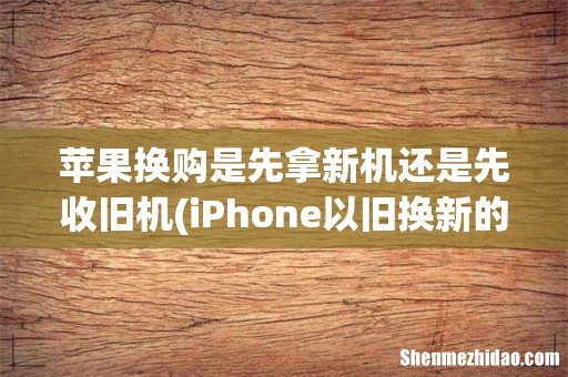 iPhone以旧换新的流程和要求有哪些? 苹果换购是先拿新机还是先收旧机
