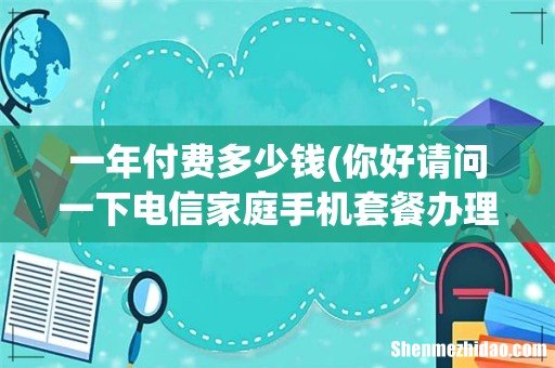 你好请问一下电信家庭手机套餐办理一年多少钱？ 一年付费多少钱