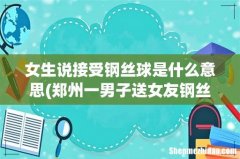 郑州一男子送女友钢丝球花束，此男子为何会送女友钢丝球花束？ 女生说接受钢丝球是什么意