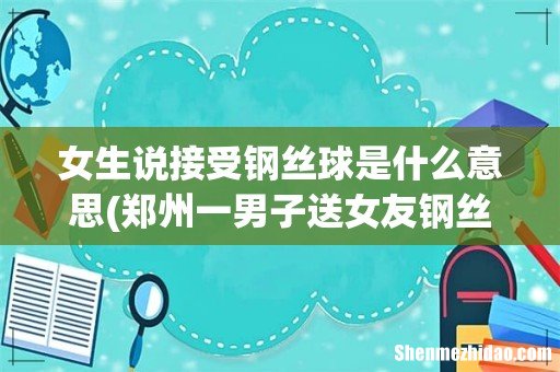 郑州一男子送女友钢丝球花束，此男子为何会送女友钢丝球花束？ 女生说接受钢丝球是什么意思