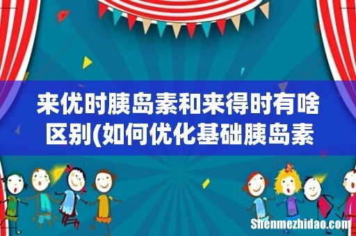 如何优化基础胰岛素治疗? 来优时胰岛素和来得时有啥区别
