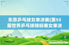第53届世界乒乓球锦标赛女单决赛时间安排 东京乒乓球女单决赛