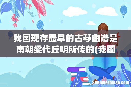 我国现存年代最早的一首用文字谱记写的琴曲是 我国现存最早的古琴曲谱是南朝梁代丘明所传的