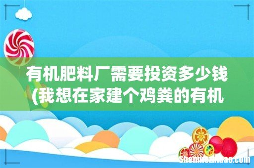 我想在家建个鸡粪的有机肥小厂,需要投资多少? 有机肥料厂需要投资多少钱