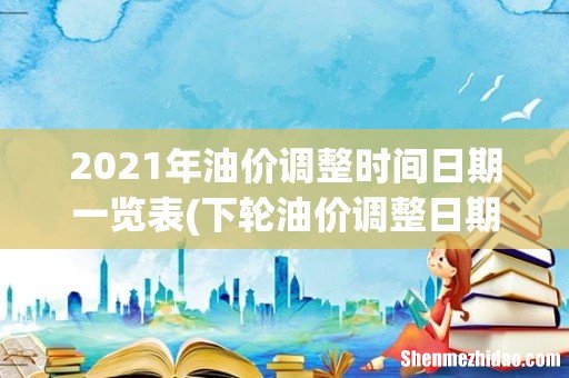 下轮油价调整日期是什么- 2021年油价调整时间日期一览表