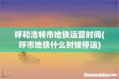 呼市地铁什么时候停运 呼和浩特市地铁运营时间