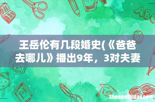 《爸爸去哪儿》播出9年，3对夫妻已离婚，其他几对现在过得怎么样？ 王岳伦有几段婚史