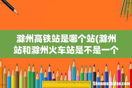 滁州站和滁州火车站是不是一个站,高铁在哪站走?没有分,希望好心人帮帮我?谢谢。 滁州高铁站是哪个站