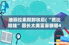 “芭比娃娃”因长太美富豪狠砸400万让她当场卸妆，结果怎样？ 迪丽拉素颜卸妆后