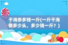一斤干海参多少头，多少钱一斤？ 干海参多钱一斤
