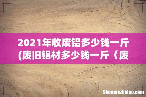 废旧铝材多少钱一斤 废品铝和铝合金哪个贵 2021年收废铝多少钱一斤