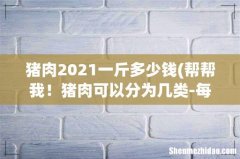帮帮我！猪肉可以分为几类-每种一斤多少钱 猪肉2021一斤多少钱