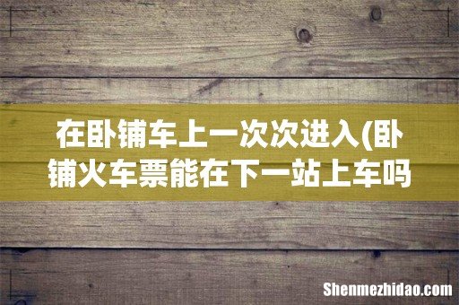 卧铺火车票能在下一站上车吗? 在卧铺车上一次次进入