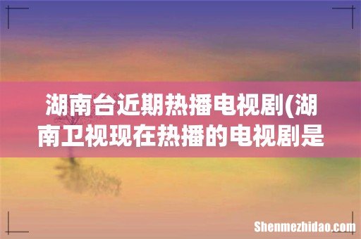 湖南卫视现在热播的电视剧是什么, - 湖南台近期热播电视剧