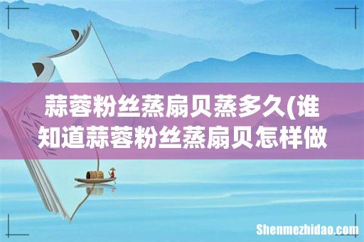 谁知道蒜蓉粉丝蒸扇贝怎样做好吃? 蒜蓉粉丝蒸扇贝蒸多久