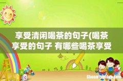 喝茶享受的句子 有哪些喝茶享受的说说 享受清闲喝茶的句子