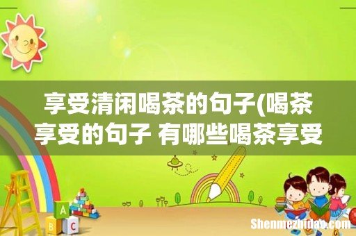 喝茶享受的句子 有哪些喝茶享受的说说 享受清闲喝茶的句子