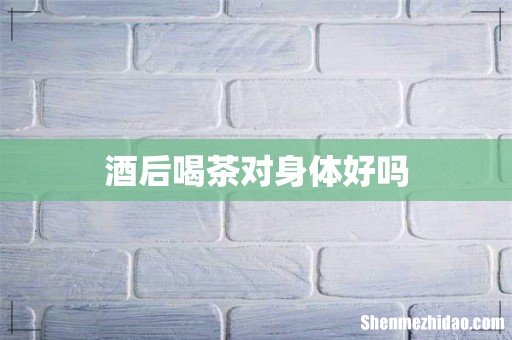酒后喝茶对身体好吗