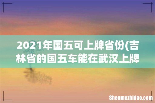吉林省的国五车能在武汉上牌吗 2021年国五可上牌省份