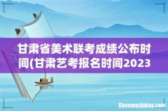 甘肃艺考报名时间2023 甘肃省美术联考成绩公布时间