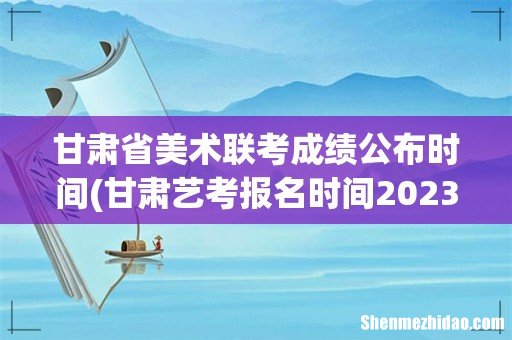 甘肃艺考报名时间2023 甘肃省美术联考成绩公布时间