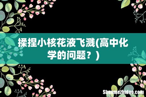 高中化学的问题? 揉捏小核花液飞溅