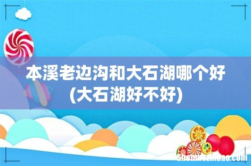 大石湖好不好 本溪老边沟和大石湖哪个好