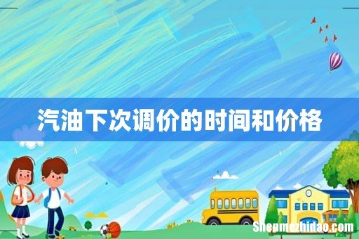 汽油下次调价的时间和价格