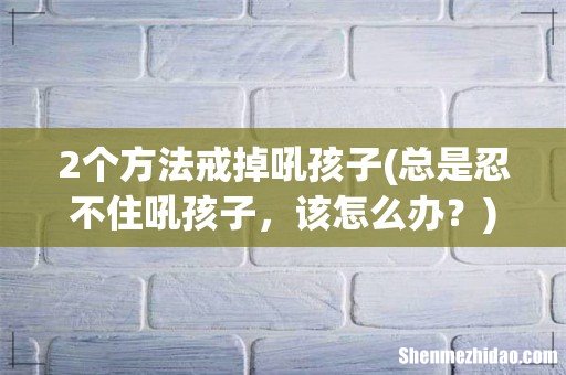 总是忍不住吼孩子,该怎么办? 2个方法戒掉吼孩子