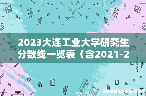 含2021-2022历年复试 2023大连工业大学研究生分数线一览表