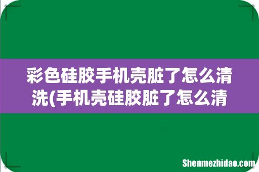 手机壳硅胶脏了怎么清洗 彩色硅胶手机壳脏了怎么清洗