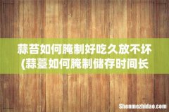 蒜薹如何腌制储存时间长 蒜苔如何腌制好吃久放不坏