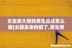 女朋友来例假了,男生想要应该怎么办 女生来大姨妈男生应该怎么做