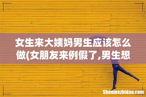 女朋友来例假了,男生想要应该怎么办 女生来大姨妈男生应该怎么做