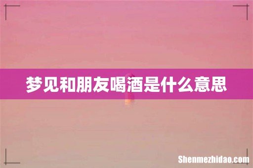 梦见和朋友喝酒是什么意思