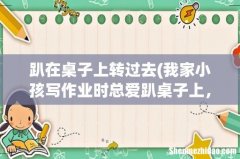 我家小孩写作业时总爱趴桌子上，怎么办？ 趴在桌子上转过去