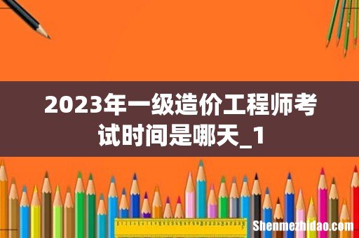 2023年一级造价工程师考试时间是哪天_1