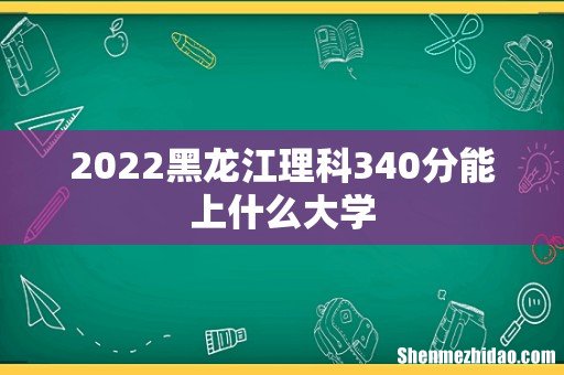 2022黑龙江理科340分能上什么大学