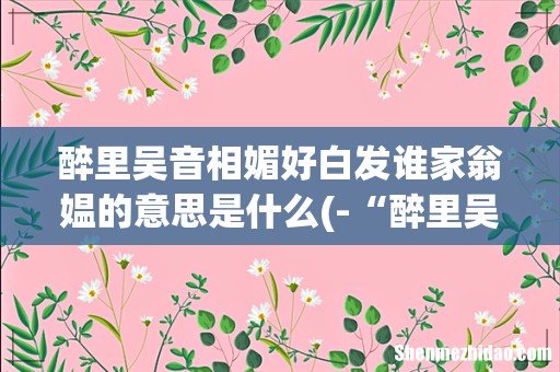 -“醉里吴音相媚好,白发谁家翁媪”,根据-“相媚好”的意思,想想两位老人聊些什么? 醉里吴音相媚好白发谁家翁媪的意思是什么