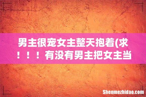 求！！！有没有男主把女主当小孩一样养着宠着的就是经常把女主抱在怀里的小说 不要虐的 要甜文宠文 发给我 男主很宠女主整天抱着